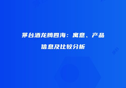 茅台酒龙腾四海：寓意、产品信息及比较分析