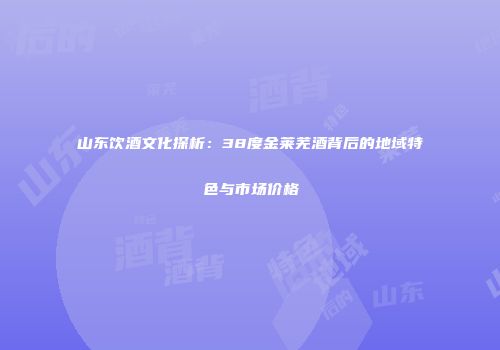 山东饮酒文化探析：38度金莱芜酒背后的地域特色与市场价格