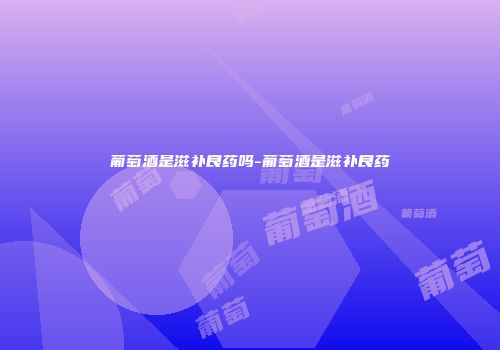 葡萄酒是滋补良药吗-葡萄酒是滋补良药