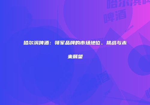 哈尔滨啤酒：领军品牌的市场地位、挑战与未来展望