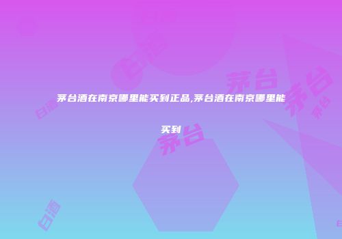 茅台酒在南京哪里能买到正品,茅台酒在南京哪里能买到