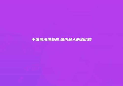 中国酒水视频网,国内最大的酒水网