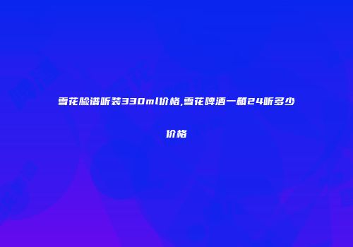 雪花脸谱听装330ml价格,雪花啤酒一箱24听多少价格