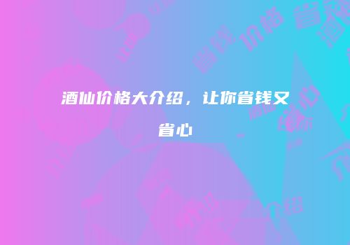 酒仙价格大介绍，让你省钱又省心