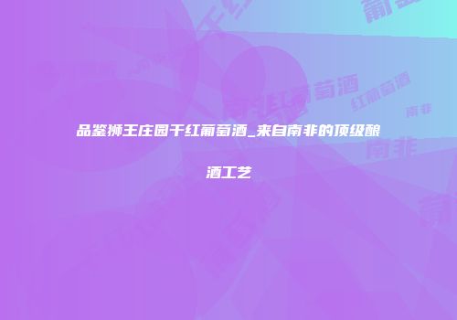 品鉴狮王庄园干红葡萄酒_来自南非的顶级酿酒工艺