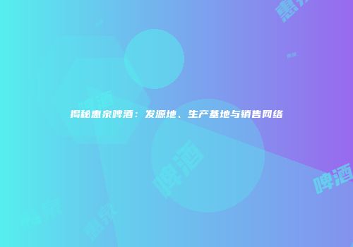 揭秘惠泉啤酒：发源地、生产基地与销售网络