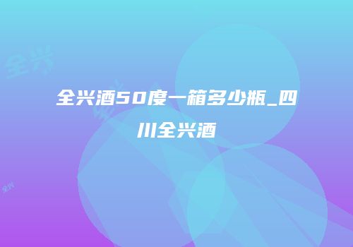 全兴酒50度一箱多少瓶_四川全兴酒