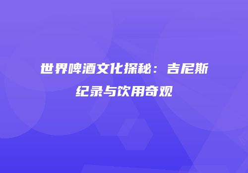 世界啤酒文化探秘：吉尼斯纪录与饮用奇观