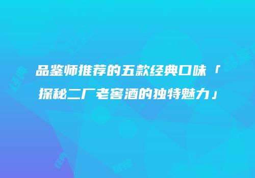 品鉴师推荐的五款经典口味「探秘二厂老窖酒的独特魅力」