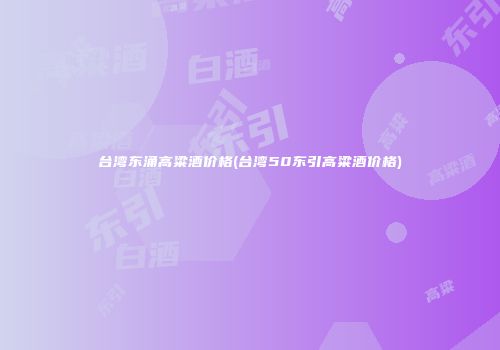 台湾东涌高粱酒价格(台湾50东引高粱酒价格)