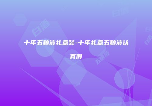 十年五粮液礼盒装-十年礼盒五粮液认真假