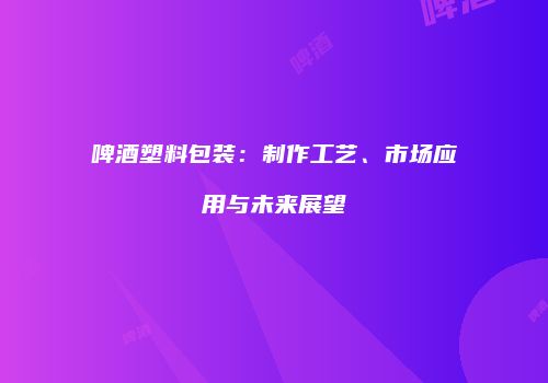 啤酒塑料包装：制作工艺、市场应用与未来展望