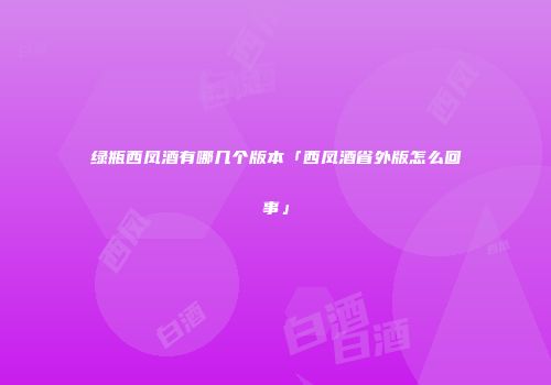 绿瓶西凤酒有哪几个版本「西凤酒省外版怎么回事」