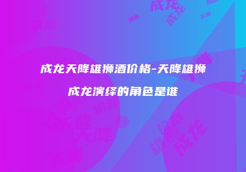 成龙天降雄狮酒价格-天降雄狮成龙演绎的角色是谁