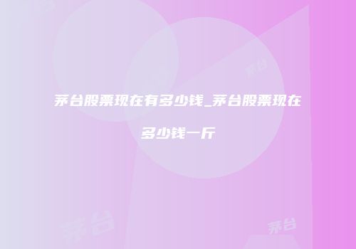 茅台股票现在有多少钱_茅台股票现在多少钱一斤
