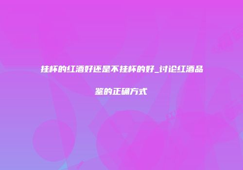 挂杯的红酒好还是不挂杯的好_讨论红酒品鉴的正确方式