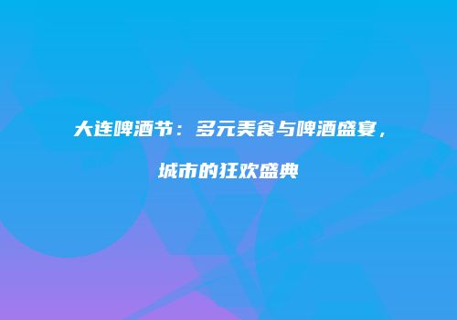 大连啤酒节：多元美食与啤酒盛宴，城市的狂欢盛典