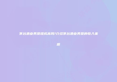 茅台酒业务员提成高吗?介绍茅台酒业务员的收入来源