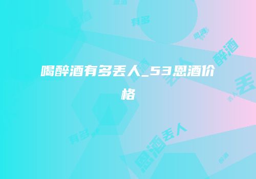 喝醉酒有多丢人_53恩酒价格