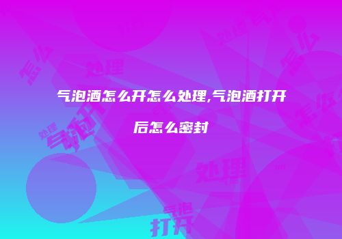 气泡酒怎么开怎么处理,气泡酒打开后怎么密封