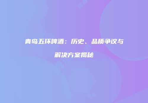 青岛五环啤酒：历史、品质争议与解决方案揭秘