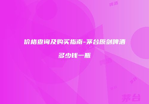 价格查询及购买指南-茅台原剑啤酒多少钱一瓶