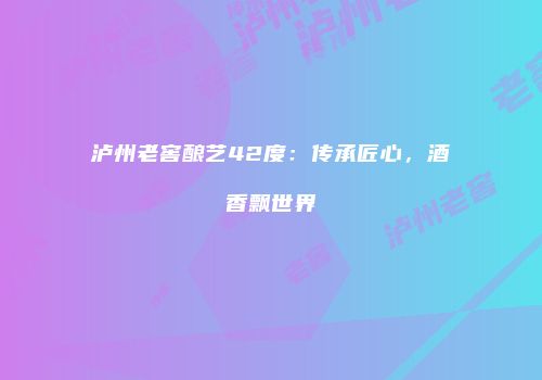 泸州老窖酿艺42度：传承匠心，酒香飘世界