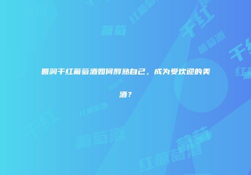 圆润干红葡萄酒如何醇熟自己，成为受欢迎的美酒？
