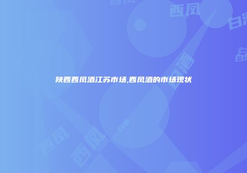 陕西西凤酒江苏市场,西凤酒的市场现状