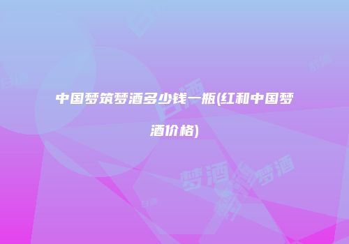 中国梦筑梦酒多少钱一瓶(红和中国梦酒价格)