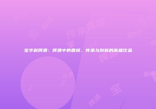 宝华利啤酒：啤酒中的香槟，传承与创新的高端饮品