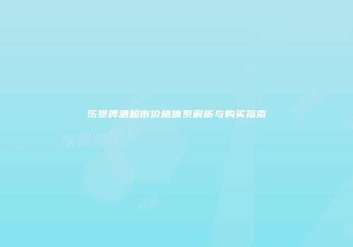 乐堡啤酒超市价格体系解析与购买指南
