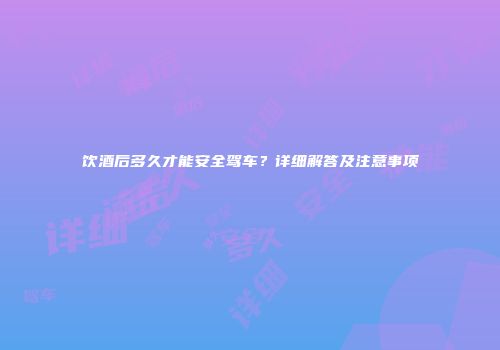 饮酒后多久才能安全驾车？详细解答及注意事项