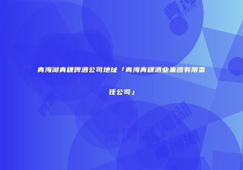 青海湖青稞啤酒公司地址「青海青稞酒业集团有限责任公司」