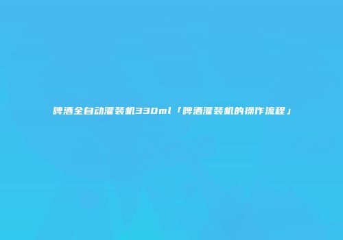 啤酒全自动灌装机330ml「啤酒灌装机的操作流程」