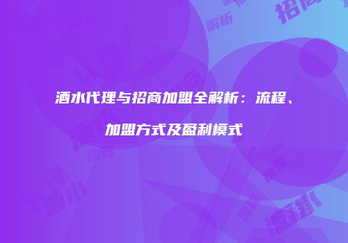 酒水代理与招商加盟全解析：流程、加盟方式及盈利模式