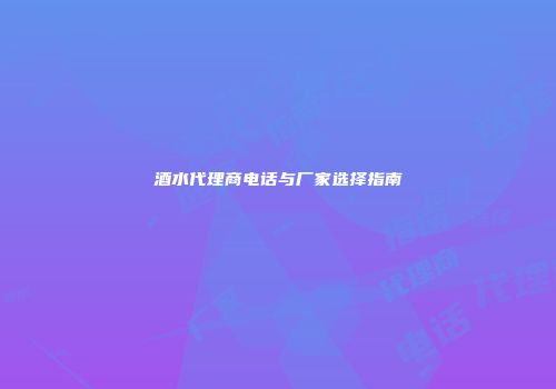 酒水代理商电话与厂家选择指南