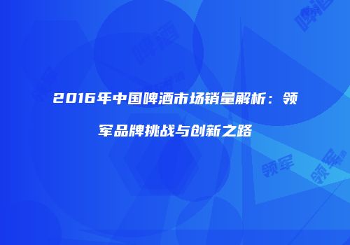 2016年中国啤酒市场销量解析：领军品牌挑战与创新之路