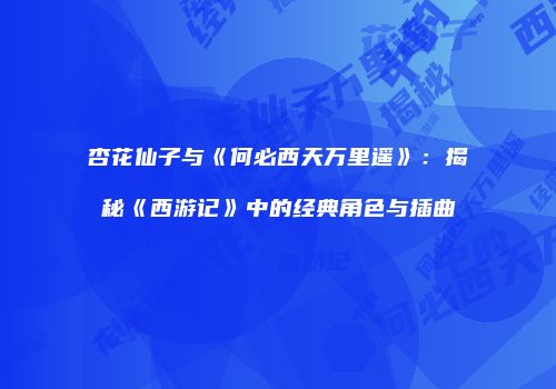 杏花仙子与《何必西天万里遥》：揭秘《西游记》中的经典角色与插曲