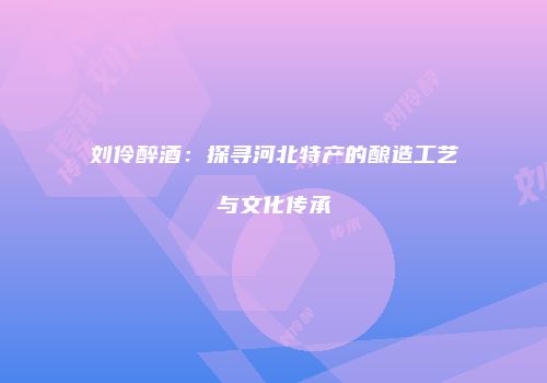 刘伶醉酒：探寻河北特产的酿造工艺与文化传承