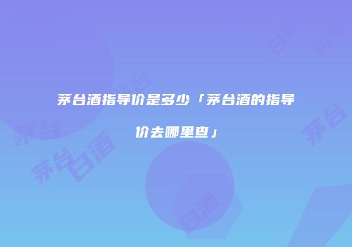 茅台酒指导价是多少「茅台酒的指导价去哪里查」