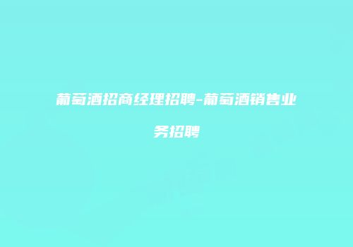 葡萄酒招商经理招聘-葡萄酒销售业务招聘