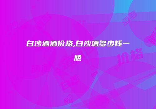 白沙洒酒价格,白沙酒多少钱一瓶