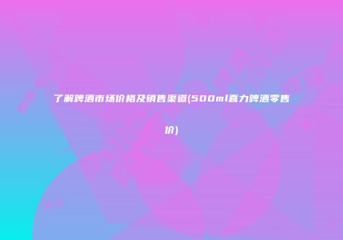 了解啤酒市场价格及销售渠道(500ml喜力啤酒零售价)