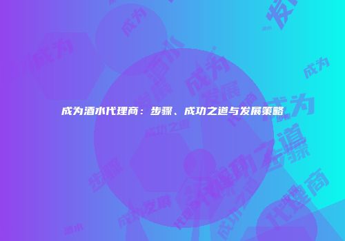 成为酒水代理商：步骤、成功之道与发展策略