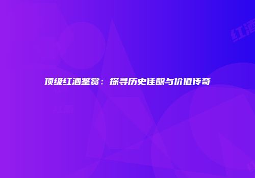 顶级红酒鉴赏：探寻历史佳酿与价值传奇