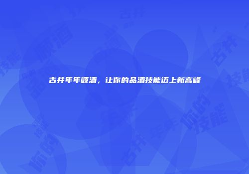 古井年年顺酒，让你的品酒技能迈上新高峰