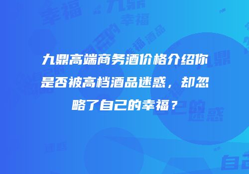 九鼎高端商务酒价格介绍你是否被高档酒品迷惑，却忽略了自己的幸福？