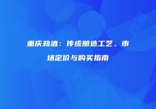 重庆劲酒：传统酿造工艺、市场定价与购买指南