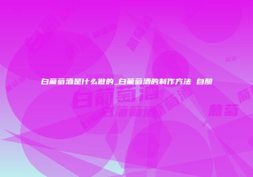 白葡萄酒是什么做的_白葡萄酒的制作方法 自酿